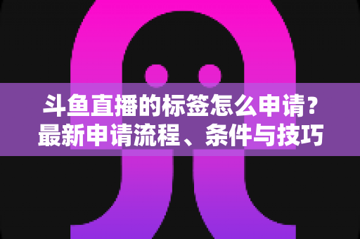 斗鱼直播的标签怎么申请？最新申请流程、条件与技巧全解析
