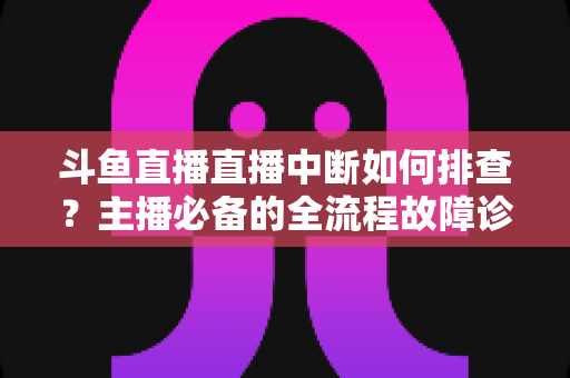 斗鱼直播直播中断如何排查？主播必备的全流程故障诊断与快速恢复指南
