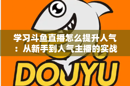学习斗鱼直播怎么提升人气：从新手到人气主播的实战运营指南