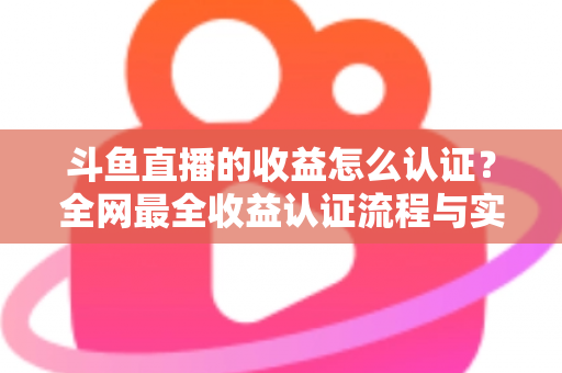 斗鱼直播的收益怎么认证?全网最全收益认证流程与实操指南 斗鱼直播的收益怎么认证?全网最全收益认证流程与实操指南