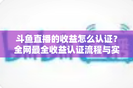 斗鱼直播的收益怎么认证？全网最全收益认证流程与实操指南