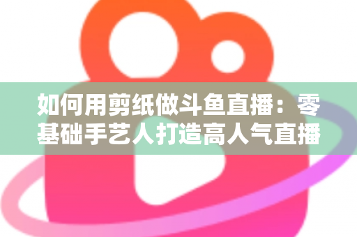 如何用剪纸做斗鱼直播：零基础手艺人打造高人气直播间的完整实战指南