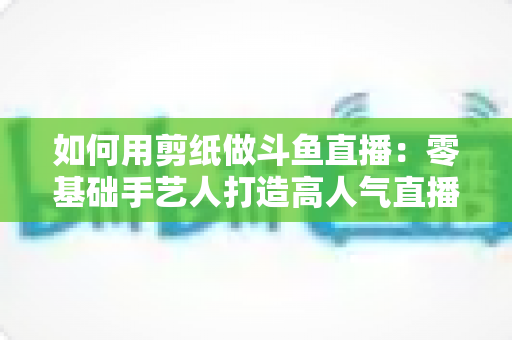 如何用剪纸做斗鱼直播：零基础手艺人打造高人气直播间的完整实战指南