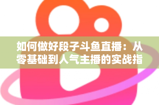 如何做好段子斗鱼直播:从零基础到人气主播的实战指南 如何做好段子斗鱼直播:从零基础到人气主播的实战指南