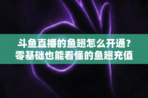 斗鱼直播的鱼翅怎么开通？零基础也能看懂的鱼翅充值开通全流程与实用避坑指南