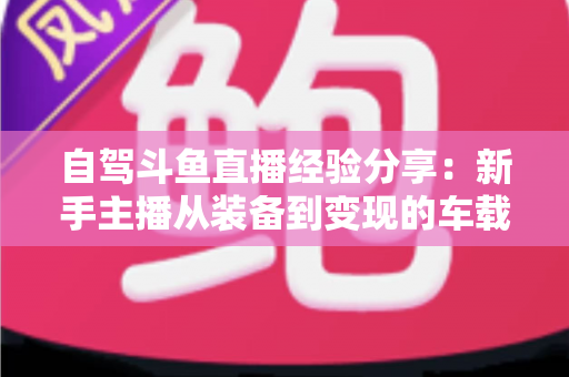 自驾斗鱼直播经验分享：新手主播从装备到变现的车载直播实战全攻略