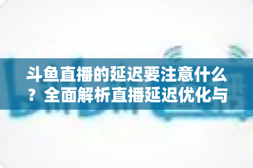 斗鱼直播的延迟要注意什么?全面解析直播延迟优化与观看体验提升指南 斗鱼直播的延迟要注意什么?全面解析直播延迟优化与观看体验提升指南