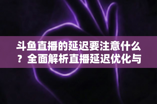 斗鱼直播的延迟要注意什么？全面解析直播延迟优化与观看体验提升指南