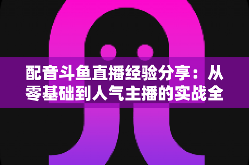 配音斗鱼直播经验分享：从零基础到人气主播的实战全攻略