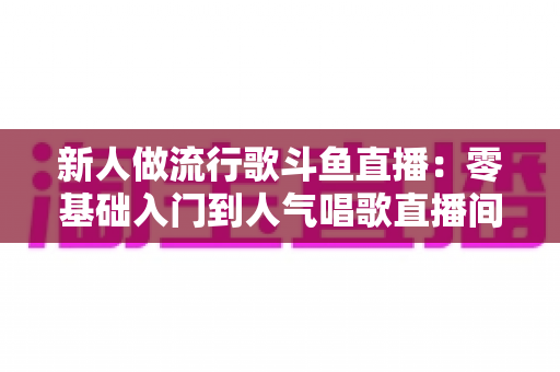 新人做流行歌斗鱼直播：零基础入门到人气唱歌直播间的完整实战指南