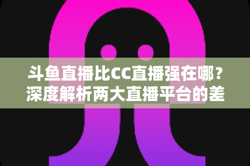 斗鱼直播比CC直播强在哪？深度解析两大直播平台的差异化优势与选择指南