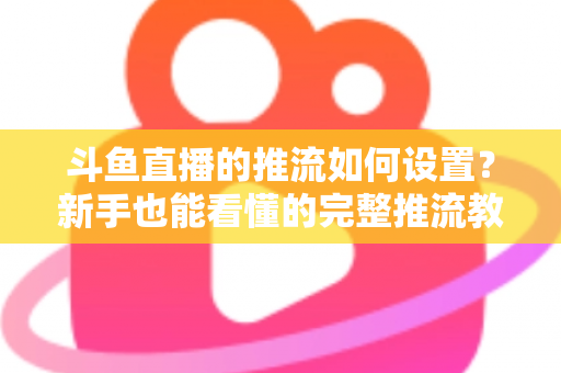 斗鱼直播的推流如何设置？新手也能看懂的完整推流教程与画质优化指南