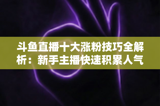 斗鱼直播十大涨粉技巧全解析:新手主播快速积累人气的实战指南 斗鱼直播十大涨粉技巧全解析:新手主播快速积累人气的实战指南