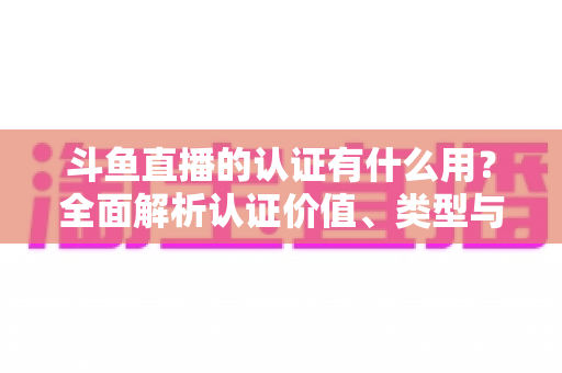 斗鱼直播的认证有什么用？全面解析认证价值、类型与申请流程，助你快速提升账号影响力