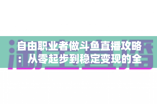 自由职业者做斗鱼直播攻略:从零起步到稳定变现的全方位实战指南 自由职业者做斗鱼直播攻略:从零起步到稳定变现的全方位实战指南