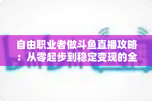 自由职业者做斗鱼直播攻略：从零起步到稳定变现的全方位实战指南