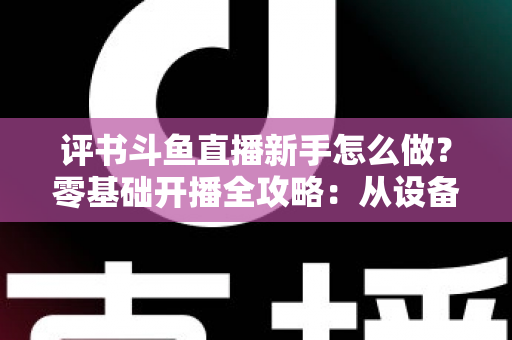 评书斗鱼直播新手怎么做？零基础开播全攻略：从设备准备到涨粉变现的完整指南