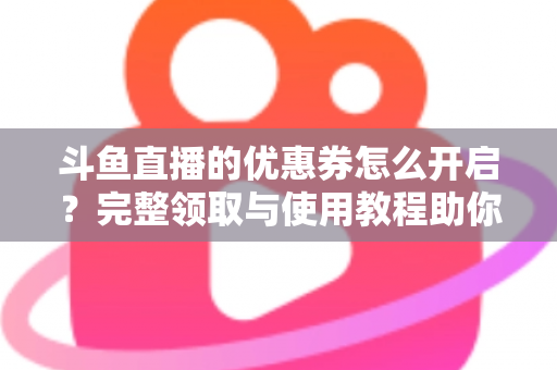 斗鱼直播的优惠券怎么开启？完整领取与使用教程助你省钱看直播