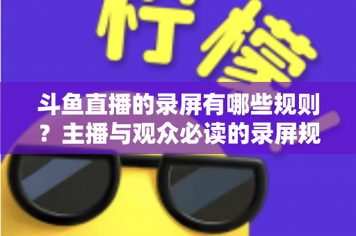 斗鱼直播的录屏有哪些规则？主播与观众必读的录屏规范全解析