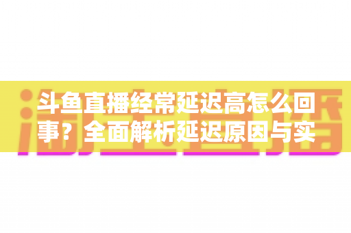 斗鱼直播经常延迟高怎么回事?全面解析延迟原因与实用解决方案 斗鱼直播经常延迟高怎么回事?全面解析延迟原因与实用解决方案