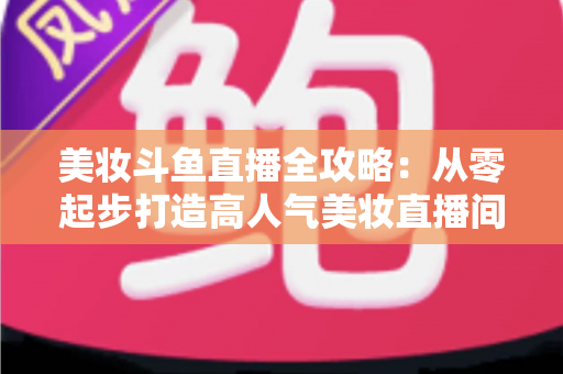 美妆斗鱼直播全攻略：从零起步打造高人气美妆直播间的实战秘籍