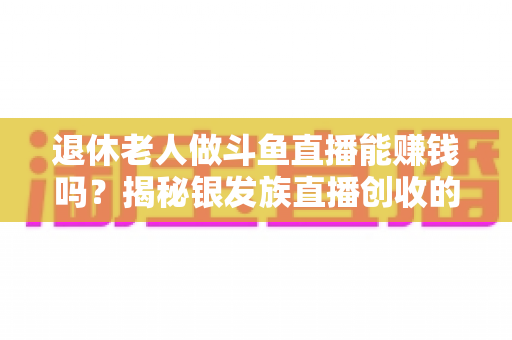 退休老人做斗鱼直播能赚钱吗？揭秘银发族直播创收的真实现状与实用指南