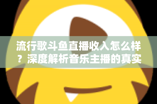 流行歌斗鱼直播收入怎么样？深度解析音乐主播的真实收益与变现攻略