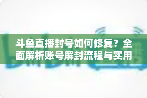 斗鱼直播封号如何修复?全面解析账号解封流程与实用技巧大全 斗鱼直播封号如何修复?全面解析账号解封流程与实用技巧大全