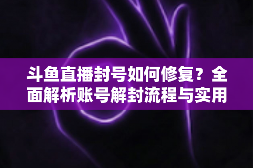 斗鱼直播封号如何修复？全面解析账号解封流程与实用技巧大全