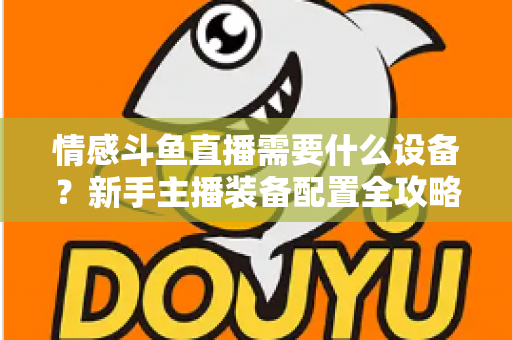 情感斗鱼直播需要什么设备？新手主播装备配置全攻略，帮你快速搭建高人气温馨直播间