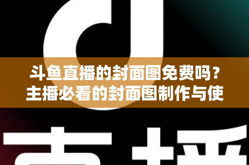斗鱼直播的封面图免费吗?主播必看的封面图制作与使用全攻略 斗鱼直播的封面图免费吗?主播必看的封面图制作与使用全攻略