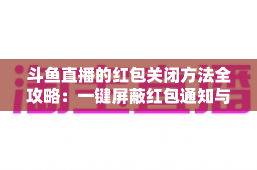 斗鱼直播的红包关闭方法全攻略：一键屏蔽红包通知与弹窗的完整教程