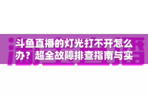斗鱼直播的灯光打不开怎么办？超全故障排查指南与实用解决方法一览