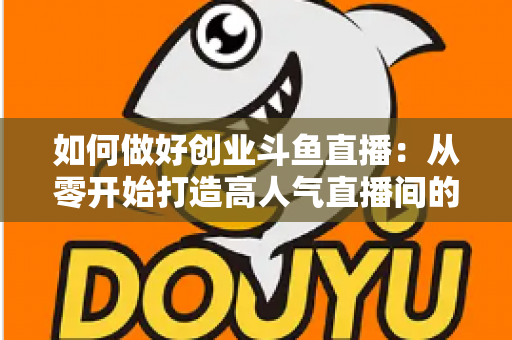 如何做好创业斗鱼直播:从零开始打造高人气直播间的完整实战指南 如何做好创业斗鱼直播:从零开始打造高人气直播间的完整实战指南