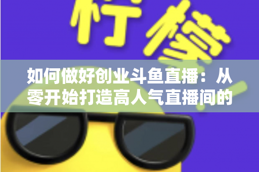 如何做好创业斗鱼直播：从零开始打造高人气直播间的完整实战指南
