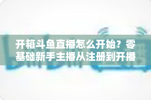 开箱斗鱼直播怎么开始？零基础新手主播从注册到开播的全流程实战指南