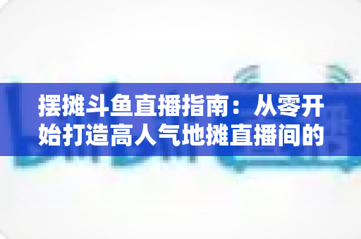 摆摊斗鱼直播指南：从零开始打造高人气地摊直播间的实战手册