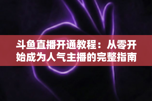 斗鱼直播开通教程：从零开始成为人气主播的完整指南