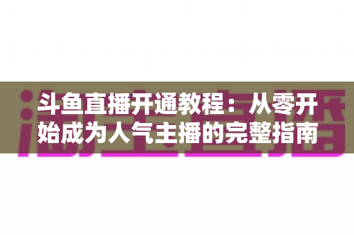 斗鱼直播开通教程：从零开始成为人气主播的完整指南