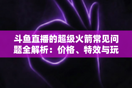 斗鱼直播的超级火箭常见问题全解析:价格、特效与玩法一文读懂 斗鱼直播的超级火箭常见问题全解析:价格、特效与玩法一文读懂