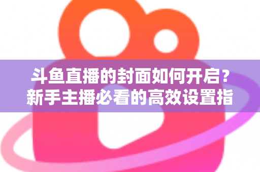 斗鱼直播的封面如何开启?新手主播必看的高效设置指南与人气提升秘诀 斗鱼直播的封面如何开启?新手主播必看的高效设置指南与人气提升秘诀