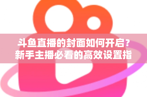 斗鱼直播的封面如何开启？新手主播必看的高效设置指南与人气提升秘诀