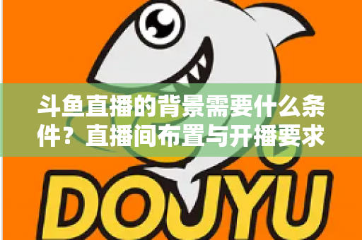 斗鱼直播的背景需要什么条件？直播间布置与开播要求全解析