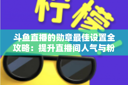 斗鱼直播的勋章最佳设置全攻略：提升直播间人气与粉丝粘性的必备指南