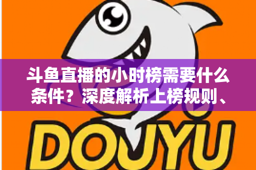 斗鱼直播的小时榜需要什么条件？深度解析上榜规则、冲刺技巧与主播成长指南