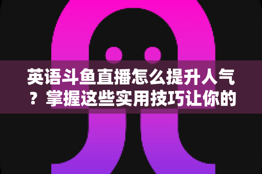 英语斗鱼直播怎么提升人气？掌握这些实用技巧让你的直播间快速涨粉