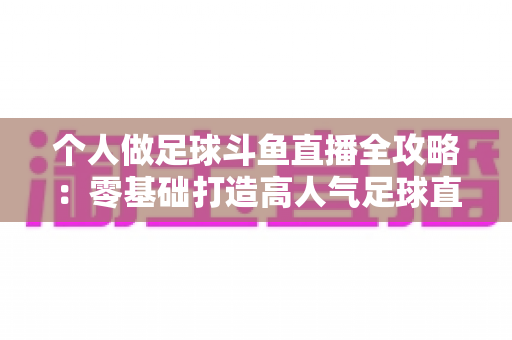 个人做足球斗鱼直播全攻略：零基础打造高人气足球直播间的实战秘籍