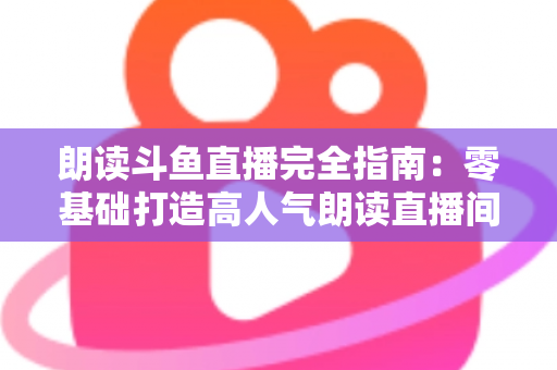 朗读斗鱼直播完全指南：零基础打造高人气朗读直播间的全流程实战宝典