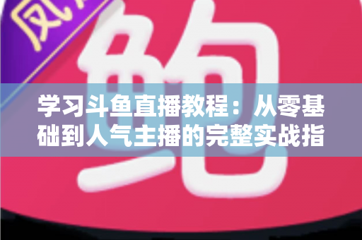 学习斗鱼直播教程：从零基础到人气主播的完整实战指南