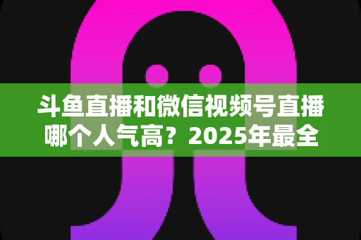 斗鱼直播和微信视频号直播哪个人气高?2025年最全平台人气对比与选择指南 斗鱼直播和微信视频号直播哪个人气高?2025年最全平台人气对比与选择指南